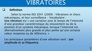 VIBRATOIRES
2
Selon la norme ISO 2041 (2009) : Vibrations et chocs
mécaniques, et leur surveillance – Vocabulaire :
Une vibration est « une variation avec le temps de l’intensité
d’une grandeur caractéristique du mouvement ou de la
position d’un système mécanique, lorsque l’intensité est
alternativement plus grande et plus petite qu’une certaine
valeur moyenne ou de référence. »
Les principaux paramètres d’une vibration sont : son
amplitude et sa fréquence.
 Définition
 