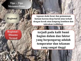 Tipe – Tipe
Metamorfisme
Regional
Regional /
Dinamo
Termal
tegasan skala besar dan pemanasan
batuan karena deep burial atau terkait
dengan kerak atau lempeng kontinen dan
tubrukan (colliding)
terjadi pada kulit bumi
bagian dalam dan faktor
yang berpengarug adalah
temperatur dan tekanan
yang sangat tinggi
 