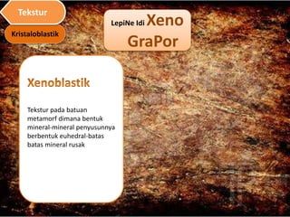 LepiNe Idi Xeno
GraPor
Tekstur pada batuan
metamorf dimana bentuk
mineral-mineral penyusunnya
berbentuk euhedral-batas
batas mineral rusak
Kristaloblastik
Tekstur
 