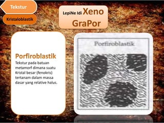 LepiNe Idi Xeno
GraPor
Tekstur pada batuan
metamorf dimana suatu
Kristal besar (fenokris)
tertanam dalam massa
dasar yang relative halus.
Kristaloblastik
Tekstur
 