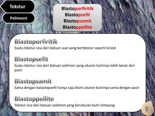 Blastoporfiritik
Blastopsefit
Blastopsamit
Blastoppellite
Suatu tekstur sisa dari batuan asal yang bertekstur seperti kristal
Suatu tekstur sisa dari batuan sedimen yang ukuran butirnya lebih besar dari
pasir.
Sama dengan balastopsefit hanya saja disini ukuran butirnya sama dengan pasir
Tekstur sisa dari batuan sedimen yang berukuran butir lempung.
Palimsest
Tekstur
 