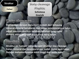 Schistosa
Gneisik
Merupakan derajat metamorf rendah dari lempung
mineral-mineral berukuran dan kesan kesejajarannya halus
sekali memperlihatkan belahan-belahan yang rapat
dimana mulai terdapat daun-daun mica halus.
Struktur ini hamper mirip dengan struktur slay cleavage
hanya mineral dan kesejajarannya sudah mulai agak kasar.
Derajat metamorfosanya lebih tinggi dari pada slate
Foliasi
Struktur
 