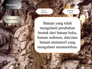 Pengertian
Batuan Metemorf
Batuan yang telah
mengalami perubahan
bentuk dari batuan beku,
batuan sedimen, dan/atau
batuan metamorf yang
mengalami metamorfosa.
META =
perubahan;
MORPHO =
bentuk
 