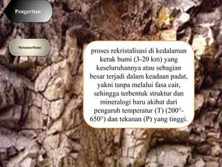 proses rekristalisasi di kedalaman
kerak bumi (3-20 km) yang
keseluruhannya atau sebagian
besar terjadi dalam keadaan padat,
yakni tanpa melalui fasa cair,
sehingga terbentuk struktur dan
mineralogi baru akibat dari
pengaruh temperatur (T) (200°-
650°) dan tekanan (P) yang tinggi.
Metamorfisme
Pengertian
 