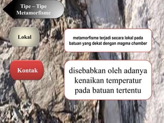 Tipe – Tipe
Metamorfisme
Lokal metamorfisme terjadi secara lokal pada
batuan yang dekat dengan magma chamber
Kontak disebabkan oleh adanya
kenaikan temperatur
pada batuan tertentu
 
