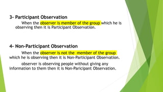 3- Participant Observation
When the observer is member of the group which he is
observing then it is Participant Observation.
4- Non-Participant Observation
When the observer is not the member of the group
which he is observing then it is Non-Participant Observation.
observer is observing people without giving any
information to them then it is Non-Paricipant Observation.
 