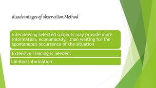 disadvantages of observation Method
Interviewing selected subjects may provide more
information, economically, than waiting for the
spontaneous occurrence of the situation.
Limited information
Extensive Training is needed.
 