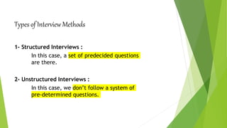 Types of Interview Methods
1- Structured Interviews :
In this case, a set of predecided questions
are there.
2- Unstructured Interviews :
In this case, we don’t follow a system of
pre-determined questions.
 