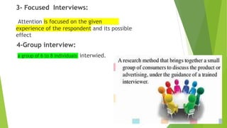 3- Focused Interviews:
Attention is focused on the given
experience of the respondent and its possible
effect
4-Group interview:
a group of 6 to 8 individuals interwied.
 