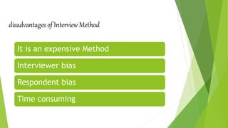 disadvantages of Interview Method
It is an expensive Method
Interviewer bias
Respondent bias
Time consuming
 