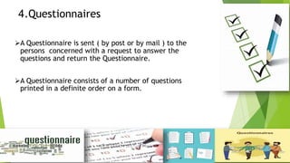 4.Questionnaires
A Questionnaire is sent ( by post or by mail ) to the
persons concerned with a request to answer the
questions and return the Questionnaire.
A Questionnaire consists of a number of questions
printed in a definite order on a form.
 