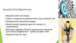Essentials of Good Questionnaire
Should be short and simple
Follow a sequence of questions from easy to difficult one
Technical terms should be avoided
Should provide adequate space for answers in
questionnaire
Directions regarding filling of questionnaire should be
given Physical Appearance – Quality of paper, Color
Sequence must be clear
 