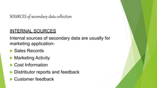 SOURCES of secondary data collection
INTERNAL SOURCES
Internal sources of secondary data are usually for
marketing application-
 Sales Records
 Marketing Activity
 Cost Information
 Distributor reports and feedback
 Customer feedback
 