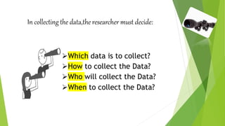 In collecting the data,the researcher must decide:
Which data is to collect?
How to collect the Data?
Who will collect the Data?
When to collect the Data?
 