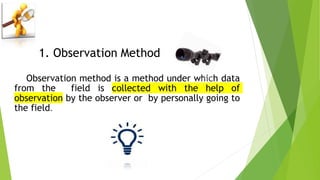 1. Observation Method
Observation method is a method under which data
from the field is collected with the help of
observation by the observer or by personally going to
the field.
 
