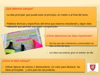 ¿Qué debemos subrayar?
-La idea principal, que puede estar al principio, en medio o al final del texto.
-Palabras técnicas y específicas del tema que estamos estudiando y algún dato
relevante que permita una mejor comprensión.
• ¿Cómo detectamos las ideas importantes?
- Son las que dan coherencia y continuidad a la
idea central del texto.
- Las ideas secundarias giran al rededor de ella.
¿Cómo se debe subrayar?
- Utilizar lápices de colores o destacadores. Un color para destacar las
ideas principales y otro para las secundarias.
 