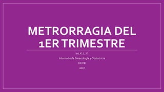 METRORRAGIA DEL
1ERTRIMESTRE
Int. K. L.V.
Internado de Ginecología y Obstetricia
HCVB
2017
 