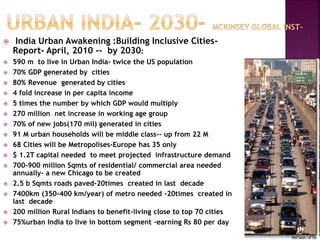  India Urban Awakening :Building Inclusive Cities-
Report- April, 2010 -- by 2030:
 590 m to live in Urban India- twice the US population
 70% GDP generated by cities
 80% Revenue generated by cities
 4 fold increase in per capita income
 5 times the number by which GDP would multiply
 270 million net increase in working age group
 70% of new jobs(170 mil) generated in cities
 91 M urban households will be middle class-- up from 22 M
 68 Cities will be Metropolises-Europe has 35 only
 $ 1.2T capital needed to meet projected infrastructure demand
 700-900 million Sqmts of residential/ commercial area needed
annually- a new Chicago to be created
 2.5 b Sqmts roads paved-20times created in last decade
 7400km (350-400 km/year) of metro needed -20times created in
last decade
 200 million Rural Indians to benefit-living close to top 70 cities
 75%urban India to live in bottom segment -earning Rs 80 per day
 