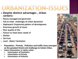 Despite distinct advantages , Urban
centers:
 Poorly managed and governed.
 Fail to meet challenges of urban dynamism
 Haphazard /Unplanned pattern of development.
 Enormous growth of slums
 Poor quality of life
 Failure to meet basic needs of
1. Shelter
2. Services
3. Land ,Water/ Sanitation
• Population , Poverty , Pollution and traffic have emerged
as the greatest threat and challenge to Indian Cities.
• Indian Urbanization is rightly called :
 Urbanization of Population
 Urbanization of Poverty
 Urbanization of Pollution
 
