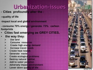 • Cities profoundly alter the :
--quality of life
-impact local and global environment
- consume 70% energy / generate 73% carbon
footprints
• Cities fast emerging as GREY CITIES,
• the way they:
 Use land
 Consume resources
 Create high energy demand
 Increase travel needs
 Create heat islands
 Generate waste
 Create ecological problems
 Destroy natural habitat
 Add to water pollution
 Adversely impact environment
 Lower down quality of life
Urbanization-issues
 