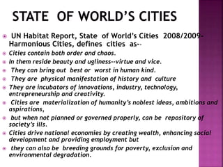  UN Habitat Report, State of World’s Cities 2008/2009-
Harmonious Cities, defines cities as--
 Cities contain both order and chaos.
 In them reside beauty and ugliness--virtue and vice.
 They can bring out best or worst in human kind.
 They are physical manifestation of history and culture
 They are incubators of innovations, industry, technology,
entrepreneurship and creativity.
 Cities are materialization of humanity’s noblest ideas, ambitions and
aspirations,
 but when not planned or governed properly, can be repository of
society’s ills.
 Cities drive national economies by creating wealth, enhancing social
development and providing employment but
 they can also be breeding grounds for poverty, exclusion and
environmental degradation.
 