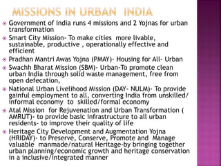  Government of India runs 4 missions and 2 Yojnas for urban
transformation
 Smart City Mission- To make cities more livable,
sustainable, productive , operationally effective and
efficient
 Pradhan Mantri Awas Yojna (PMAY)- Housing for All- Urban
 Swachh Bharat Mission (SBM)- Urban-To promote clean
urban India through solid waste management, free from
open defecation,
 National Urban Livelihood Mission (DAY- NULM)- To provide
gainful employment to all, converting India from unskilled/
informal economy to skilled/formal economy
 Atal Mission for Rejuvenation and Urban Transformation (
AMRUT)- to provide basic infrastructure to all urban
residents- to improve their quality of life
 Heritage City Development and Augmentation Yojna
(HRIDAY)- to Preserve, Conserve, Promote and Manage
valuable manmade/natural Heritage-by bringing together
urban planning/economic growth and heritage conservation
in a inclusive/integrated manner
 