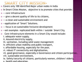  Covers only 100 identified Major urban nodes in India
 In Smart Cities Mission, objective is to promote cities that provide;
 -- core infrastructure
 -- give a decent quality of life to its citizens,
 -- a clean and sustainable environment and
 --application of ‘Smart’ Solutions.
 -- focus is on sustainable/inclusive development
 --set examples replicated both within / outside Smart City,
 Core infrastructure elements in a Smart City would include:
i. adequate water supply,
ii. Assured electricity supply,
iii. sanitation, including solid waste management
iv. efficient urban mobility and public transport,
v. affordable housing, especially for the poor,
vi. robust IT connectivity and digitalization,
vii. good governance, especially e-Governance and citizen participation,
viii. sustainable environment,
ix. Safety/security of citizens, particularly women, children/ elderly,
 