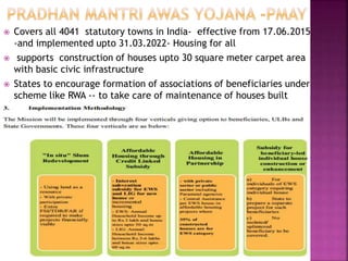  Covers all 4041 statutory towns in India- effective from 17.06.2015
-and implemented upto 31.03.2022- Housing for all
 supports construction of houses upto 30 square meter carpet area
with basic civic infrastructure
 States to encourage formation of associations of beneficiaries under
scheme like RWA -- to take care of maintenance of houses built

 