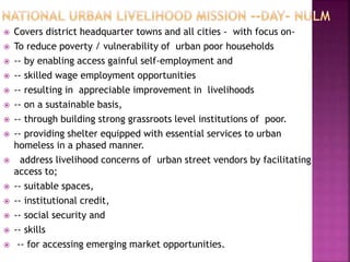  Covers district headquarter towns and all cities - with focus on-
 To reduce poverty / vulnerability of urban poor households
 -- by enabling access gainful self-employment and
 -- skilled wage employment opportunities
 -- resulting in appreciable improvement in livelihoods
 -- on a sustainable basis,
 -- through building strong grassroots level institutions of poor.
 -- providing shelter equipped with essential services to urban
homeless in a phased manner.
 address livelihood concerns of urban street vendors by facilitating
access to;
 -- suitable spaces,
 -- institutional credit,
 -- social security and
 -- skills
 -- for accessing emerging market opportunities.
 