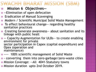 Mission 6 Objectives--
 --Elimination of open defecation
 Eradication of Manual Scavenging
 Modern / Scientific Municipal Solid Waste Management
 To effect behavioural change-- regarding healthy
sanitation practices
 Creating Generate awareness-- about sanitation and its
linkage with public healt
 -- Capacity Augmentation for ULBs-- to create enabling
environment for private
sector participation in Capex (capital expenditure) and
Opex (operation and
maintenance)
 ---- 100% scientific management of Solid Waste
 - converting them into zero-garbage/zero-waste cities
 Mission Coverage: --All 4041-Statutory towns
 Mission duration upto 2nd October 2019.
 