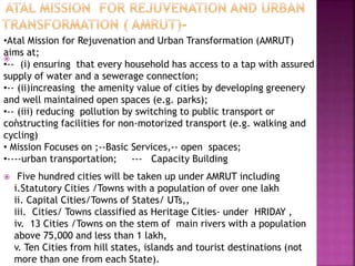 
.
 Five hundred cities will be taken up under AMRUT including
i.Statutory Cities /Towns with a population of over one lakh
ii. Capital Cities/Towns of States/ UTs,,
iii. Cities/ Towns classified as Heritage Cities- under HRIDAY ,
iv. 13 Cities /Towns on the stem of main rivers with a population
above 75,000 and less than 1 lakh,
v. Ten Cities from hill states, islands and tourist destinations (not
more than one from each State).
•Atal Mission for Rejuvenation and Urban Transformation (AMRUT)
aims at;
•-- (i) ensuring that every household has access to a tap with assured
supply of water and a sewerage connection;
•-- (ii)increasing the amenity value of cities by developing greenery
and well maintained open spaces (e.g. parks);
•-- (iii) reducing pollution by switching to public transport or
constructing facilities for non-motorized transport (e.g. walking and
cycling)
• Mission Focuses on ;--Basic Services,-- open spaces;
•----urban transportation; --- Capacity Building
 