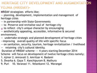 

HRIDAY strategizes efforts like;
-- planning, development, implementation and management of
heritage cities
-- in partnership with State Governments
-- to Preserve and revitalise soul of heritage city
-- to reflect city’s unique character by encouraging
-- aesthetically appealing, accessible, informative & secured
environment.
-- undertake strategic and planned development of heritage cities
--improving overall quality of life with specific focus
-- on sanitation, security, tourism, heritage revitalization / livelihood
-- retaining city’s cultural identity.
Duration of HRIDAY scheme --- 4 years starting December 2014
Scheme will focus on development of twelve heritage cities namely;
1. Ajmer 2. Amravati 3. Amritsar 4. Badami
5. Dwarka 6. Gaya 7. Kanchipuram 8. Mathura
9. Puri 10. Varanasi 11. Velankanni 12. Warangal
 