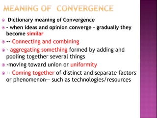  Dictionary meaning of Convergence
 – when ideas and opinion converge – gradually they
become similar
 -- Connecting and combining
 - aggregating something formed by adding and
pooling together several things
 -moving toward union or uniformity
 -- Coming together of distinct and separate factors
or phenomenon-- such as technologies/resources
 