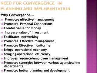 Why Convergence---
 Promotes effective management
 Promotes Personal Connections
 Creates value for money
 Increase value of investment
 Facilitates networking
 Promotes Effective management
 Promotes Effective monitoring
 Brings operational economy
 bringing operational efficiency
 Improves resource/employee management
 Promotes synergies between various agencies/line
departments
 Promotes better planning and development
 