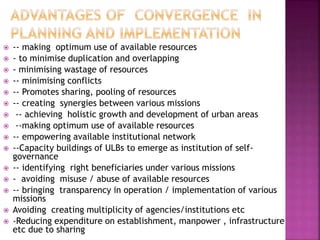  -- making optimum use of available resources
 - to minimise duplication and overlapping
 - minimising wastage of resources
 -- minimising conflicts
 -- Promotes sharing, pooling of resources
 -- creating synergies between various missions
 -- achieving holistic growth and development of urban areas
 --making optimum use of available resources
 -- empowering available institutional network
 --Capacity buildings of ULBs to emerge as institution of self-
governance
 -- identifying right beneficiaries under various missions
 - avoiding misuse / abuse of available resources
 -- bringing transparency in operation / implementation of various
missions
 Avoiding creating multiplicity of agencies/institutions etc
 -Reducing expenditure on establishment, manpower , infrastructure
etc due to sharing
 