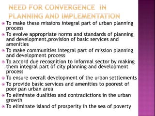  To make these missions integral part of urban planning
process
 To evolve appropriate norms and standards of planning
and development,provision of basic services and
amenities
 To make communities integral part of mission planning
and development process
 To accord due recognition to informal sector by making
them integral part of city planning and development
process
 To ensure overall development of the urban settlements
 To provide basic services and amenities to poorest of
poor pan urban area
 To eliminate dualities and contradictions in the urban
growth
 To eliminate island of prosperity in the sea of poverty
 