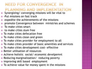  Synergizing/ converging missions will be vital to
 -Put missions on fast track
 expedite the achievements of the missions
 promote Convergence between ministries and schemes
 To make cities smart
 to make cities slum free
 To make cities defecation free
 To make cities clean and green
 To make cities provider for employment to all
 To make cities provider of basic amenities and services
 To make cities development cost- effective
 Better utilisation of resources
 Achieve holistic social/ economic develpemnt
 Reducing marginalization/ reducing poverty
 improving skill based employment
 To achieve value for money spent in the missions
 