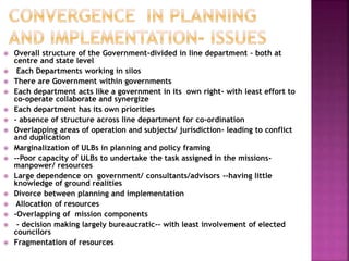  Overall structure of the Government-divided in line department – both at
centre and state level
 Each Departments working in silos
 There are Government within governments
 Each department acts like a government in its own right- with least effort to
co-operate collaborate and synergize
 Each department has its own priorities
 - absence of structure across line department for co-ordination
 Overlapping areas of operation and subjects/ jurisdiction- leading to conflict
and duplication
 Marginalization of ULBs in planning and policy framing
 --Poor capacity of ULBs to undertake the task assigned in the missions-
manpower/ resources
 Large dependence on government/ consultants/advisors --having little
knowledge of ground realities
 Divorce between planning and implementation
 Allocation of resources
 -Overlapping of mission components
 - decision making largely bureaucratic-- with least involvement of elected
councilors
 Fragmentation of resources
 