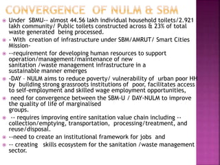  Under SBMU-- almost 44.56 lakh individual household toilets/2.921
lakh community/ Public toilets constructed across & 23% of total
waste generated being processed.
 - With creation of infrastructure under SBM/AMRUT/ Smart Cities
Mission-
 --requirement for developing human resources to support
operation/management/maintenance of new
sanitation /waste management infrastructure in a
sustainable manner emerges
 -DAY – NULM aims to reduce poverty/ vulnerability of urban poor HH
by building strong grassroots institutions of poor, facilitates access
to self-employment and skilled wage employment opportunities,
 need for convergence between the SBM-U / DAY-NULM to improve
the quality of life of marginalised
groups.
 -- requires improving entire sanitation value chain including --
collection/emptying, transportation, processing/treatment, and
reuse/disposal.
 --need to create an institutional framework for jobs and
 -- creating skills ecosystem for the sanitation /waste management
sector.
 