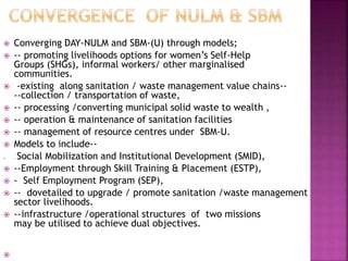  Converging DAY-NULM and SBM-(U) through models;
 -- promoting livelihoods options for women’s Self-Help
Groups (SHGs), informal workers/ other marginalised
communities.
 -existing along sanitation / waste management value chains--
--collection / transportation of waste,
 -- processing /converting municipal solid waste to wealth ,
 -- operation & maintenance of sanitation facilities
 -- management of resource centres under SBM-U.
 Models to include--
 -- Social Mobilization and Institutional Development (SMID),
 --Employment through Skill Training & Placement (ESTP),
 - Self Employment Program (SEP),
 -- dovetailed to upgrade / promote sanitation /waste management
sector livelihoods.
 --infrastructure /operational structures of two missions
may be utilised to achieve dual objectives.

 