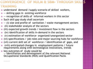  understand demand /supply scenario of skilled workers,
 -- skilling gaps in existing workforce
 -- recognition of skills of informal workers in this sector
 Such skill gap study shall ascertain
 -- (i) size and profile of sanitation / waste management sectors
 (ii) stakeholder analysis of the sectors
 (iii) expected growth trends / investment flow in the sectors
 (iv) identification of skills in-demand in the sectors
 (v) estimation of workforce– organized/unorganized sector
 (vi) specifications / job roles and major sourcing hubs for workforce
 (vii) current skill set of workforce / identification of gaps, and
 (viii) anticipated changes in employment patterns / future
requirements along with technological innovations, trends
 key outcomes of study would be
-- identifiation and development of the relevant National
Occupational Standards (NOS) and Qualification Packs

Occupational Standards (NOS) and Qualifiation Packs
 