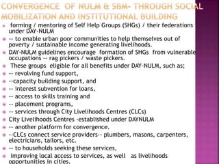  forming / mentoring of Self Help Groups (SHGs) / their federations
under DAY-NULM
 -- to enable urban poor communities to help themselves out of
poverty / sustainable income generating livelihoods.
 DAY-NULM guidelines encourage formation of SHGs from vulnerable
occupations -- rag pickers / waste pickers.
 These groups eligible for all benefits under DAY-NULM, such as;
 -- revolving fund support,
 --capacity building support, and
 -- interest subvention for loans,
 -- access to skills training and
 -- placement programs,
 -- services through City Livelihoods Centres (CLCs)
 City Livelihoods Centres -established under DAYNULM
 -- another platform for convergence.
 --CLCs connect service providers-- plumbers, masons, carpenters,
electricians, tailors, etc.
 -- to households seeking these services,
 improving local access to services, as well as livelihoods
opportunities in cities.
 