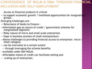 Access to financial products is critical
-- to support economic growth / livelihood opportunities for marginalised
groups.
Emerging Challenges are—
-- Reluctance of banks to finance—
--Information gap on source of credit / government schemes for
marginalised segments
-- Risky nature of micro and small-scale enterprises
-- Gaps in business acumen of small entrepreneurs
--Above challenges to providing financial access to enterprises micro /
small category,
-- can be overcome to a certain extent
-- through leveraging the scheme benefits
--available under DAY-NULM.
--Affordable means of credit can facilitate setting and
-- scaling up of enterprises.
 