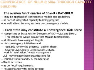 The Mission functionaries of SBM-U / DAY-NULM
-- may be apprised of convergence models and guidelines
-- as part of integrated capacity building program
-- as well attend training sessions on convergence models.
-- Each state may constitute a Convergence Task Force
-- comprising of State Mission Directors of DAY-NULM and SBM-U.
-- This task force would ensure that Mission functionaries
-- at all levels have assigned targets
-- for convergence initiatives and
--- regularly review the progress against these.
-- Several Civil Society Organisations /NGOs,
work in sanitation / waste management
-ULB may engage these organizations for
-- training workers and SHG members for
--SBM-U activities,
-- as per local requirements
-- in accordance with roles defined
 