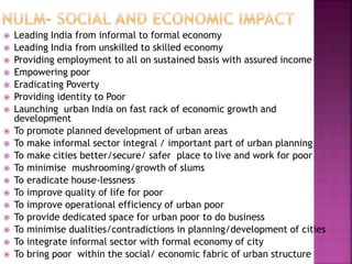  Leading India from informal to formal economy
 Leading India from unskilled to skilled economy
 Providing employment to all on sustained basis with assured income
 Empowering poor
 Eradicating Poverty
 Providing identity to Poor
 Launching urban India on fast rack of economic growth and
development
 To promote planned development of urban areas
 To make informal sector integral / important part of urban planning
 To make cities better/secure/ safer place to live and work for poor
 To minimise mushrooming/growth of slums
 To eradicate house-lessness
 To improve quality of life for poor
 To improve operational efficiency of urban poor
 To provide dedicated space for urban poor to do business
 To minimise dualities/contradictions in planning/development of cities
 To integrate informal sector with formal economy of city
 To bring poor within the social/ economic fabric of urban structure
 