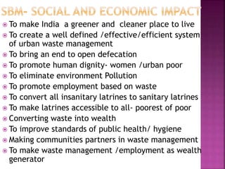  To make India a greener and cleaner place to live
 To create a well defined /effective/efficient system
of urban waste management
 To bring an end to open defecation
 To promote human dignity- women /urban poor
 To eliminate environment Pollution
 To promote employment based on waste
 To convert all insanitary latrines to sanitary latrines
 To make latrines accessible to all- poorest of poor
 Converting waste into wealth
 To improve standards of public health/ hygiene
 Making communities partners in waste management
 To make waste management /employment as wealth
generator
 