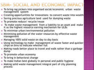  To bring rag pickers into organised social/economic urban waste
management system
 Creating opportunities for innovations to convert waste into wealth
 Saving precious agriculture land used for dumping waste
 To promote reduce/ recycle/reuse
 To make waste management from a liability to an asset and make
it as the highest resource earning mechanism for ULBs
 To minimise urban/environmental pollution
 Minimising pollution of the water resources by effective waste
management
 Managing 100% solid waste on day to day basis
 Using technology to make management of waste faster and quicker–
chips on bins to indicate whether full
 Making roads better place to travel and walk rather than a garbage
dump
 To promote urban economy
 To bring in behavioral change
 To make Indian best globally in personal and public hygiene
 Making solid waste management integral part of city planning
process
 
