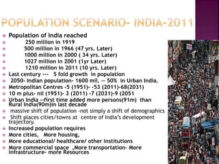  Population of India reached
 250 million in 1919
 500 million in 1966 (47 yrs. Later)
 1000 million in 2000 ( 34 yrs. Later)
 1027 million in 2001 (1yr Later)
 1210 million in 2011 (10 yrs. Later)
 Last century --- 5 fold growth in population
 2050- Indian population- 1600 mil. -- 50% in Urban India.
 Metropolitan Centres -5 (1951)- -53 (2011)-68(2031)
 10 m plus- nil (1951)- 3 (2011) -7 (2031)-9 (2051
 Urban India --first time added more persons(91m) than
Rural India(90m)in last decade
 massive shift of population -not simply a shift of demographics
 Shift places cities/towns at centre of India’s development
trajectory.
 Increased population requires
 More cities, More housing,
 More educational/ healthcare/ other institutions
 More commercial space ,More transportation– More
infrastructure– more Resources
 