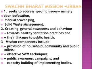  1. seeks to address specific issues— namely
 open defecation,
 manual scavenging,
 Solid Waste Management,
2. Creating general awareness and behaviour
 -- towards healthy sanitation practices and
 -- their linkages to public health.
3 Mission components include
 -- provision of household, community and public
toilets;
 -- effective SWM techniques;
 -- public awareness campaigns; and
 -- capacity building of implementing bodies.
 