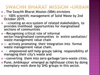  . The Swachh Bharat Mission (SBM) envisions
 -- 100% scientifc management of Solid Waste by 2nd
October 2019.
 --creating an eco-system of related stakeholders, to
provides livelihood opportunities for marginalised
sections of communities
 --Recognising critical role of informal
sector/marginalised communities in entire sanitation/
waste management value chain
 -- actively promoting their integration into formal
waste management value chain.
 - empowered self-help groups taking responsibility of
managing their city’s waste and
 --converting them into zero-garbage/zero-waste cities.
 Pune, Ambikapur emerged as lighthouse cities by doing
exemplary work done by SHG groups in this sector.
 